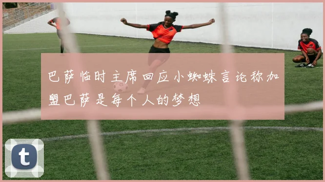巴萨临时主席回应小蜘蛛言论称加盟巴萨是每个人的梦想