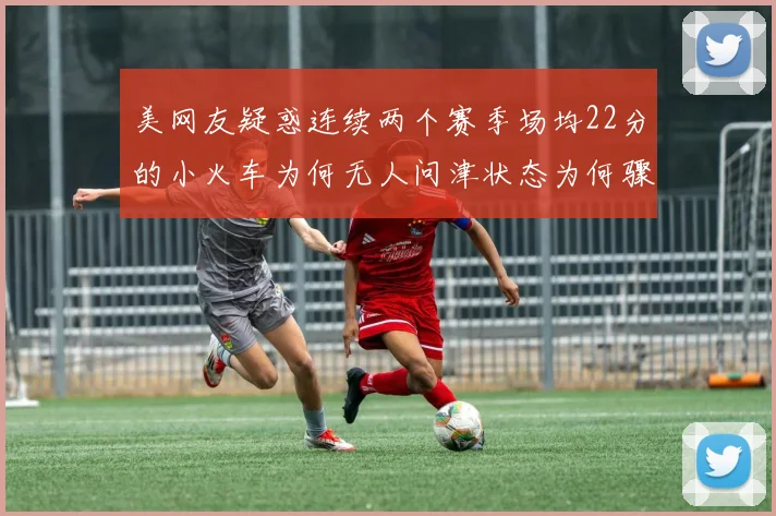 美网友疑惑连续两个赛季场均22分的小火车为何无人问津状态为何骤降