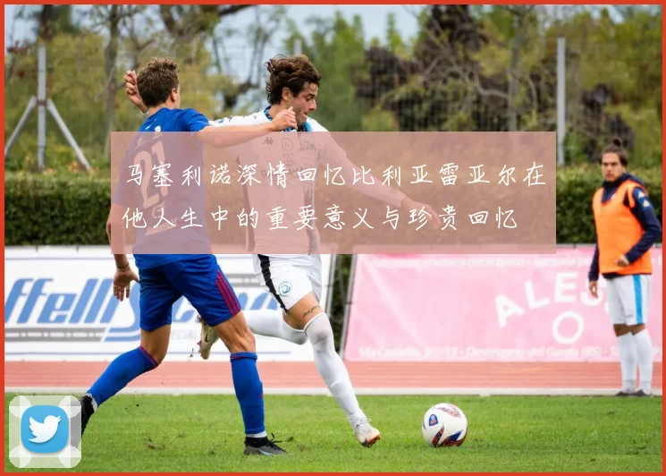 马塞利诺深情回忆比利亚雷亚尔在他人生中的重要意义与珍贵回忆