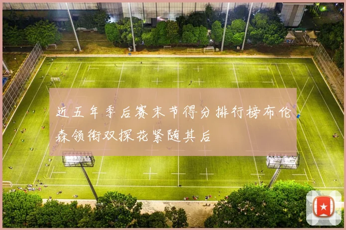近五年季后赛末节得分排行榜布伦森领衔双探花紧随其后