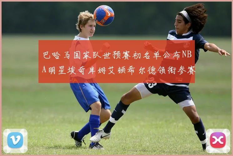 巴哈马国家队世预赛初名单公布NBA明星埃奇库姆艾顿希尔德领衔参赛阵容