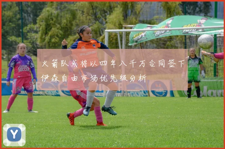 火箭队或将以四年八千万合同签下伊森自由市场优先级分析