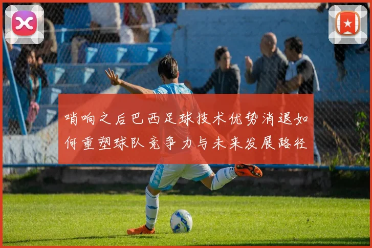 哨响之后巴西足球技术优势消退如何重塑球队竞争力与未来发展路径