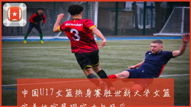 中国U17女篮热身赛胜世新大学女篮完美收官展现实力与风采