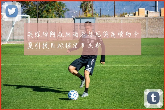 英媒称阿森纳尚未与厄德高续约今夏引援目标锁定罗杰斯