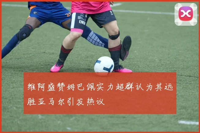 维阿盛赞姆巴佩实力超群认为其远胜亚马尔引发热议