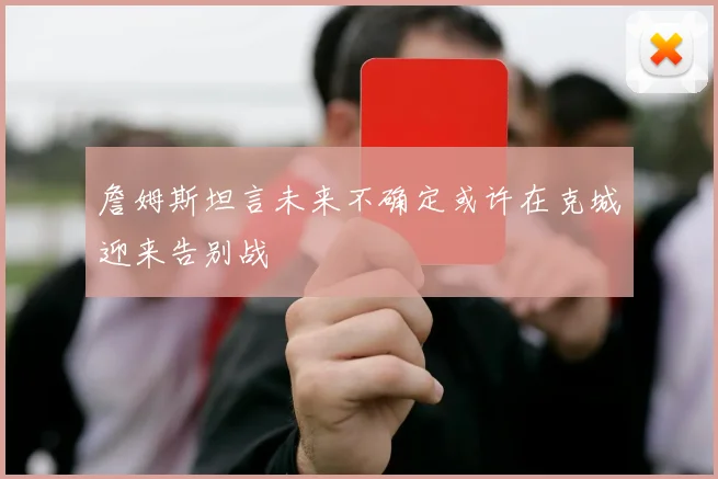 詹姆斯坦言未来不确定或许在克城迎来告别战