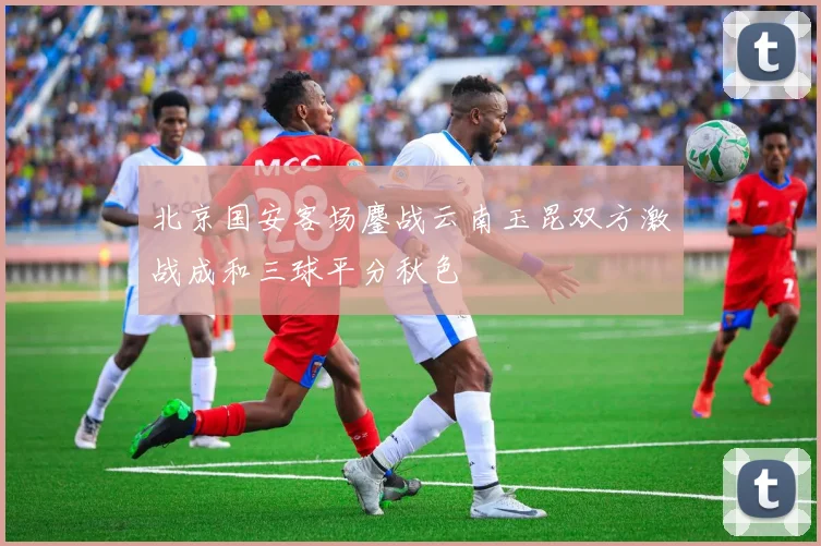 北京国安客场鏖战云南玉昆双方激战成和三球平分秋色