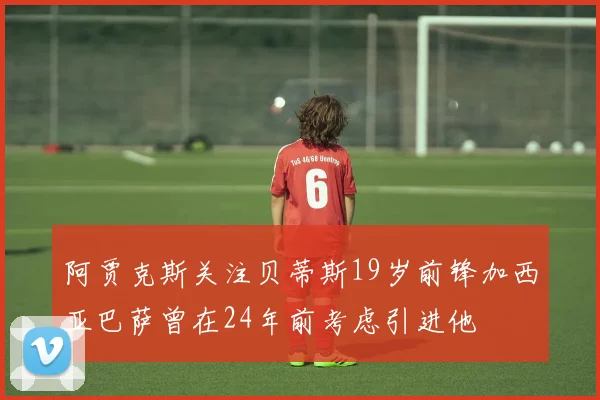 阿贾克斯关注贝蒂斯19岁前锋加西亚巴萨曾在24年前考虑引进他