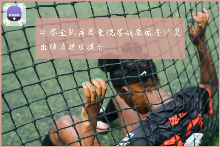 海港全队高度重视客战蓉城李帅复出助力进攻提升