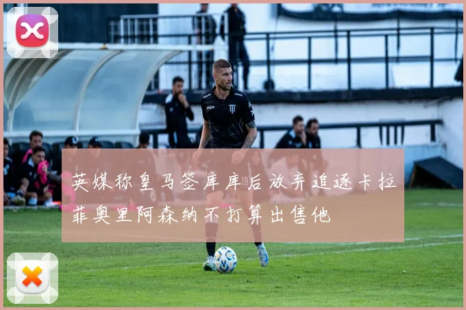 英媒称皇马签库库后放弃追逐卡拉菲奥里阿森纳不打算出售他