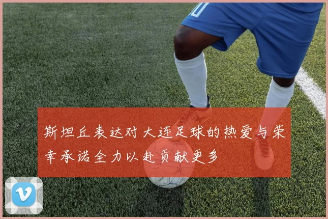斯坦丘表达对大连足球的热爱与荣幸承诺全力以赴贡献更多