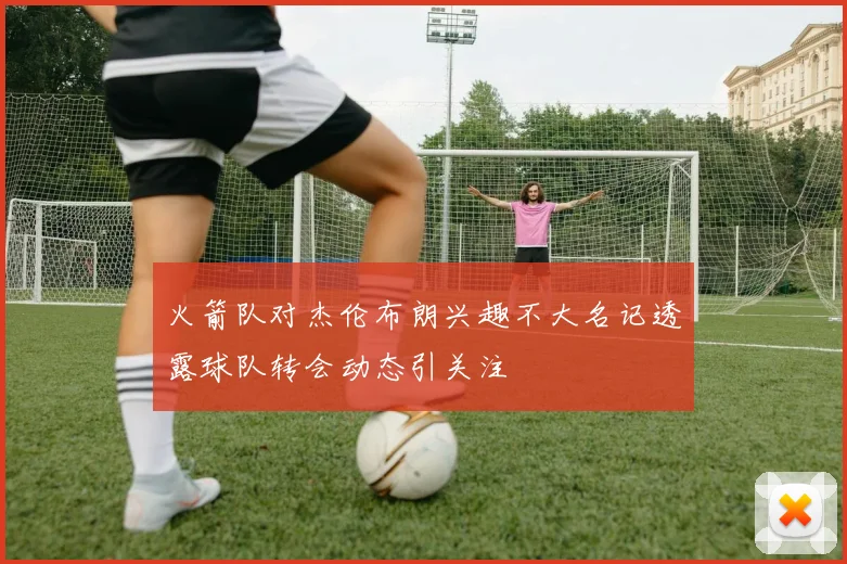火箭队对杰伦布朗兴趣不大名记透露球队转会动态引关注