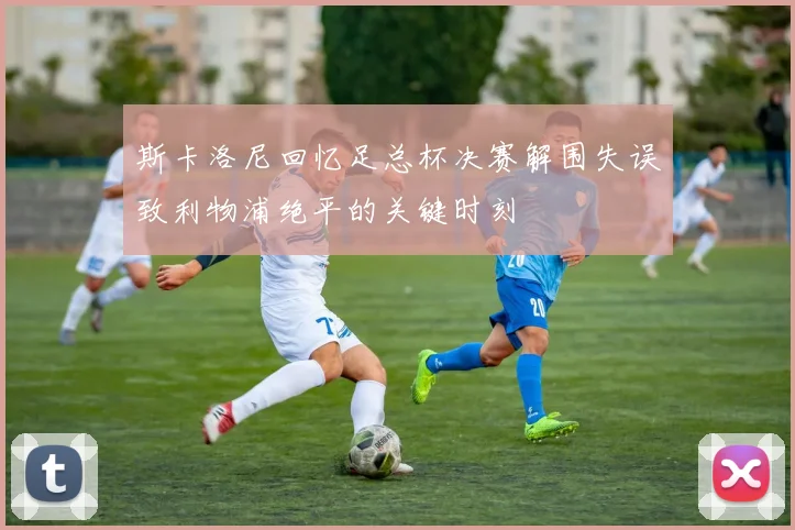 斯卡洛尼回忆足总杯决赛解围失误致利物浦绝平的关键时刻