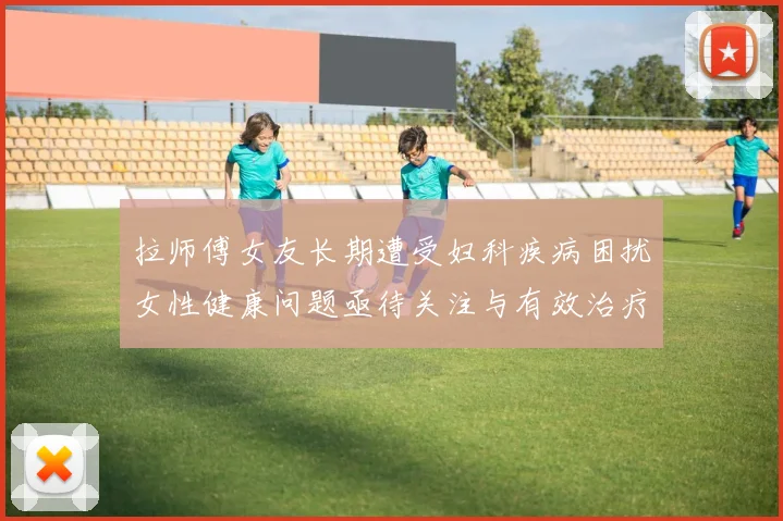 拉师傅女友长期遭受妇科疾病困扰女性健康问题亟待关注与有效治疗方案