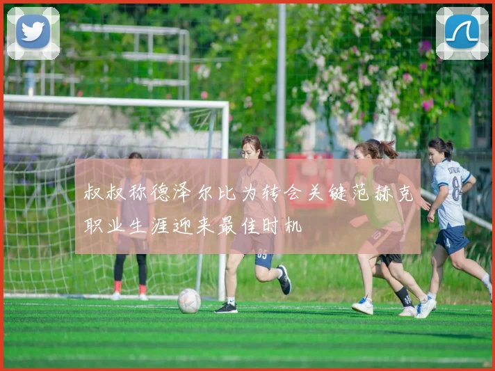 叔叔称德泽尔比为转会关键范赫克职业生涯迎来最佳时机