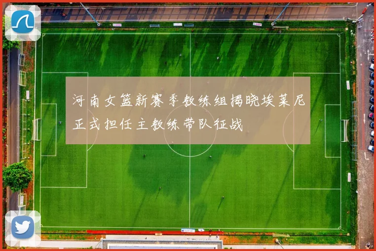 河南女篮新赛季教练组揭晓埃莱尼正式担任主教练带队征战