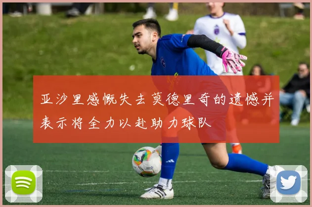 亚沙里感慨失去莫德里奇的遗憾并表示将全力以赴助力球队