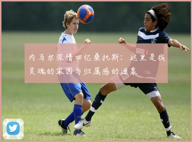 内马尔深情回忆桑托斯：这里是我灵魂的家园与归属感的源泉