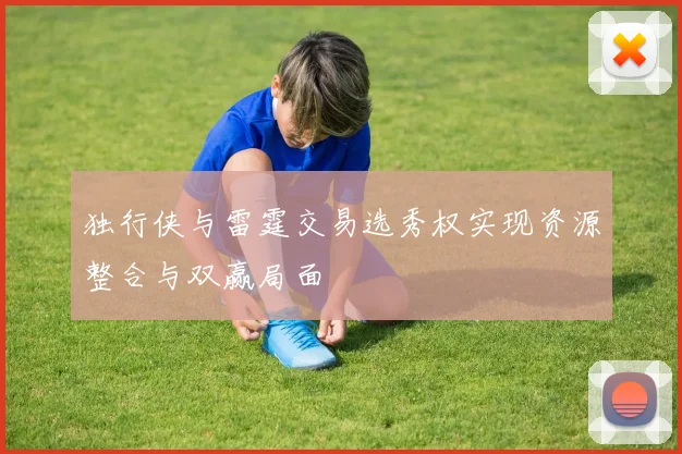 独行侠与雷霆交易选秀权实现资源整合与双赢局面