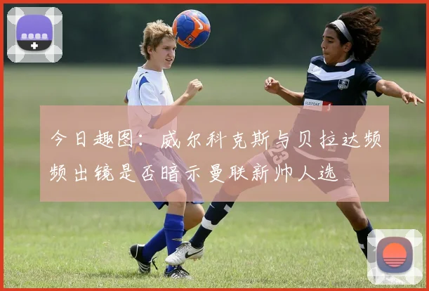 今日趣图：威尔科克斯与贝拉达频频出镜是否暗示曼联新帅人选