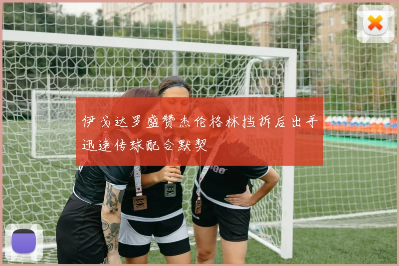 伊戈达罗盛赞杰伦格林挡拆后出手迅速传球配合默契