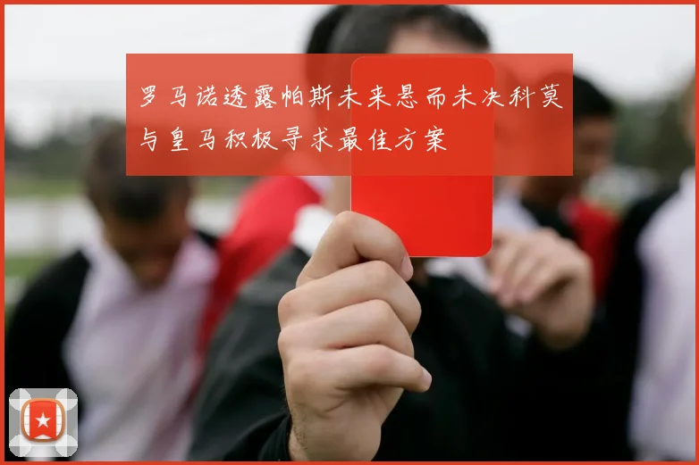罗马诺透露帕斯未来悬而未决科莫与皇马积极寻求最佳方案