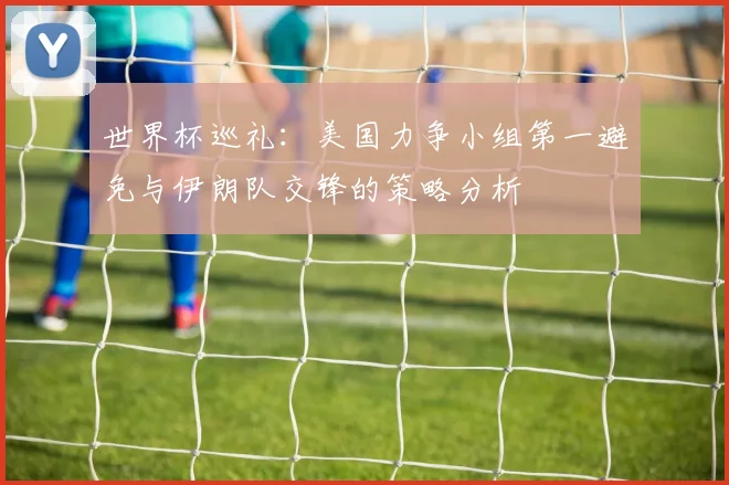 世界杯巡礼：美国力争小组第一避免与伊朗队交锋的策略分析