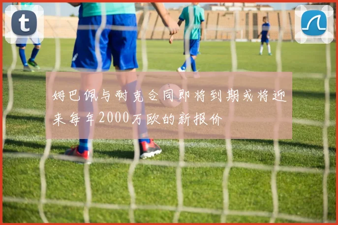 姆巴佩与耐克合同即将到期或将迎来每年2000万欧的新报价
